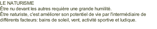 LE NATURISME Être nu devant les autres requière une grande humilité. Être naturiste, c'est améliorer son potentiel de vie par l'intermédiaire de différents facteurs: bains de soleil, vent, activité sportive et ludique.
